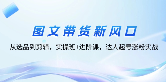 图文带货新风口:从选品到剪辑,实操班+进阶课,达人起号涨粉实战 图文带货新风口:从选品到剪辑,实操班+进阶课,达人起号涨粉实战