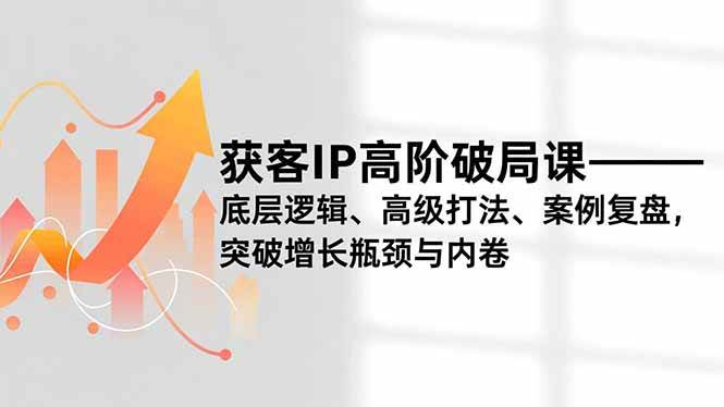获客IP高阶破局课，底层逻辑、高级打法、案例复盘，突破增长瓶颈与内卷