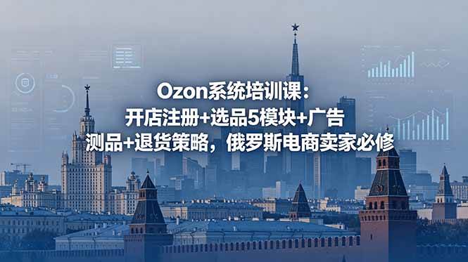 Ozon系统培训课：开店注册+选品5模块+广告测品+退货策略，俄罗斯电商卖家必修